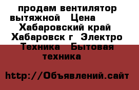 продам вентилятор вытяжной › Цена ­ 500 - Хабаровский край, Хабаровск г. Электро-Техника » Бытовая техника   